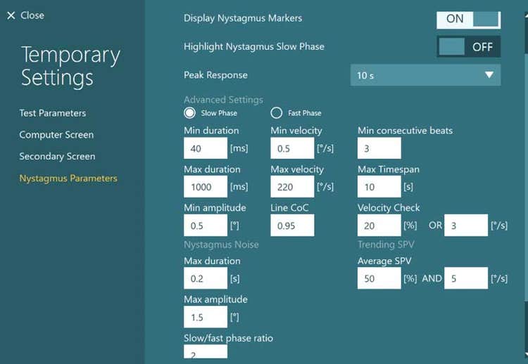 Many nystagmus parameters, including the following: 1) Display nystagmus markers, which is set to ON. 2) Highlight nystagmus slow phase, which is set to OFF. 3) Peak response, which is set to 10 s. Below are many and identical advanced settings for the slow and fast phases, including the following: 1) Min duration, which is set to 40 ms. 2) Max duration, which is set to 1000 ms. 3) Min amplitude, which is set to 0.5 degrees. 4) Max amplitude, which is set to 1.5 degrees. 5) Slow/fast phase ratio, which is set to 2. 6) Min velocity, which is set to 0.5 degrees per second. 7) Max velocity, which is set to 220 degrees per second. 8) Line CoC, which is set to 0.95. 9) Min consecutive beats, which is set to 3. 10) Max timespan, which is set to 10 s. 11) Velocity check, which is set to 20% OR 3 degrees per second. 12) Average SPV, which is set to 50% AND 5 degrees per second.