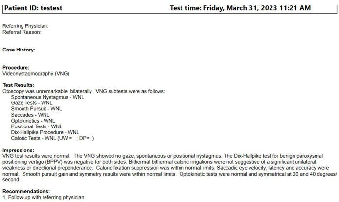 The VNG report includes the following details: patient ID, test time, referring physician, referral reason, case history, procedure, test results, impressions, and recommendations. Test results are listed for otoscopy and all the VNG sub-tests, including: spontaneous nystagmus, gaze tests, smooth pursuit, saccades, optokinetics, positional tests, Dix-Hallpike procedure, and caloric tests.